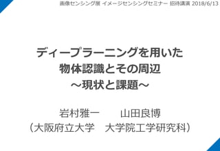 ディープラーニングを用いた
物体認識とその周辺
～現状と課題～
岩村雅一 山田良博
（大阪府立大学 大学院工学研究科）
画像センシング展 イメージセンシングセミナー 招待講演 2018/6/13
 