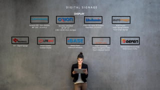 D I G I T A L S I G N A G E
DISPLAY
FIXED-LED indoor & Outdoor
Pixel Pitch – P2.9 P3.9
Stretch Display
Outdoor Display
Media Player
Android & Windows
Seamless VideoWall
46” 49” 55”
0.88, 1.8, & 3.5mm seamgap
PCAP Technology
Object Recognition Table
Touch Videowall System
Dynamic LED – Slim AllinOne
89” 118” – P1.8 P2.5
Kiosk Display
Single Signage android
Touch Single Signage
Switcher-DistributionAmp
Matrix Switch-Tx/Rx
IOT – Digital Signage
 