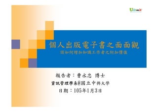 個人出版電子書之面面觀
談如何增加知識工作者之附加價值
報告者：曹永忠 博士
資訊管理學系@國立中興大學
日期：105年1月3日
 