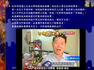 2022/4/5 86
在訪問時遇上台南大學副教授林豪鏘，這位從小愛吃肉粽的學者，
曾一天吃十多個肉粽，他說起阿婆肉粽吸引人之處，就是那入味的餡料，
及入口即化且不油膩的豬胛心肉塊，他說，吃到那肉塊就有「幸福感」。
林豪鏘說起他妹妹愛吃阿婆肉粽的故事，
嫁到北部的妹妹因端午節沒有阿婆肉粽吃，電話中大哭，
如此愛吃阿婆肉粽，也真讓阿婆肉粽上下感動莫名，
真應該請林豪鏘當代言人，不然頒個感謝狀也可。

共 46 頁
 