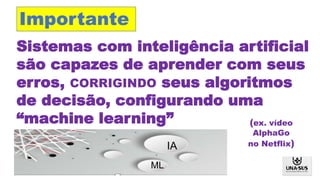 Sistemas com inteligência artificial
são capazes de aprender com seus
erros, CORRIGINDO seus algoritmos
de decisão, configurando uma
“machine learning”
IA
ML
Importante
(ex. vídeo
AlphaGo
no Netflix)
 