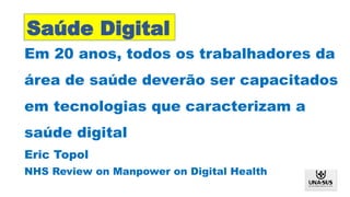 Em 20 anos, todos os trabalhadores da
área de saúde deverão ser capacitados
em tecnologias que caracterizam a
saúde digital
Eric Topol
NHS Review on Manpower on Digital Health
Saúde Digital
 