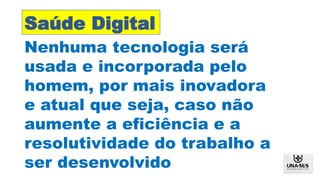 Nenhuma tecnologia será
usada e incorporada pelo
homem, por mais inovadora
e atual que seja, caso não
aumente a eficiência e a
resolutividade do trabalho a
ser desenvolvido
Saúde Digital
 