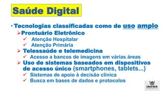 • Tecnologias classificadas como de uso amplo
Prontuário Eletrônico
 Atenção Hospitalar
 Atenção Primária
 Telessaúde e telemedicina
 Acesso a bancos de imagens em várias áreas
 Uso de sistemas baseados em dispositivos
de acesso único (smartphones, tablets...)
 Sistemas de apoio à decisão clínica
 Busca em bases de dados e protocolos
Saúde Digital
 