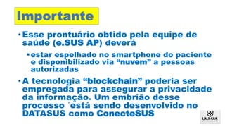 Formação
de
Recursos
Humanos
em Saúde
Digital
•Esse prontuário obtido pela equipe de
saúde (e.SUS AP) deverá
estar espelhado no smartphone do paciente
e disponibilizado via “nuvem” a pessoas
autorizadas
•A tecnologia “blockchain” poderia ser
empregada para assegurar a privacidade
da informação. Um embrião desse
processo ´está sendo desenvolvido no
DATASUS como ConecteSUS
Importante
 