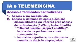 Acesso a facilidades centralizadas
1. Acesso a um especialista
2. Acesso a sistemas de apoio à decisão
• disponibilizados via internet para acesso
de profissionais (DxPlain, Isabel Health)
 “clinical decision support coalition”
indicando os parâmetros como
transparência
 indicando algoritmos ou critérios de
tomada de decisão empregados
IA e TELEMEDICINA
 