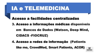 IA e TELEMEDICINA
Acesso a facilidades centralizadas
3. Acesso a informações médicas disponíveis
em Bancos de Dados (Watson, Deep Mind,
CIDACS -FIOCRUZ)
4. Acesso a redes de informação (Patients
like me, CrowdMed, Smart Patients, ACOR)
 