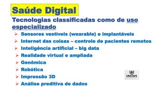  Sensores vestíveis (wearable) e implantáveis
 Internet das coisas – controle de pacientes remotos
 Inteligência artificial – big data
 Realidade virtual e ampliada
 Genômica
 Robótica
 Impressão 3D
 Análise preditiva de dados
Saúde Digital
Tecnologias classificadas como de uso
especializado
 
