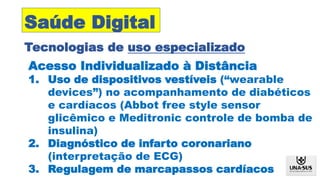 Acesso Individualizado à Distância
1. Uso de dispositivos vestíveis (“wearable
devices”) no acompanhamento de diabéticos
e cardíacos (Abbot free style sensor
glicêmico e Meditronic controle de bomba de
insulina)
2. Diagnóstico de infarto coronariano
(interpretação de ECG)
3. Regulagem de marcapassos cardíacos
Tecnologias de uso especializado
Saúde Digital
 