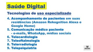 Tecnologias de uso especializado
Saúde Digital
4. Acompanhamento de pacientes em suas
residências (Amazon Rekognition Alexa e
Google Home)
5. Comunicação médico paciente
- e-mails, WhatsApp, mídias sociais
6. Telecardiologia
7. Teleoftalmologia
8. Telerradiologia
9. Telepsiquiatria
 