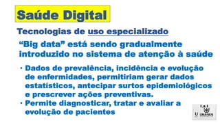 Tecnologias de uso especializado
Saúde Digital
“Big data” está sendo gradualmente
introduzido no sistema de atenção à saúde
• Dados de prevalência, incidência e evolução
de enfermidades, permitiriam gerar dados
estatísticos, antecipar surtos epidemiológicos
e prescrever ações preventivas.
• Permite diagnosticar, tratar e avaliar a
evolução de pacientes
 