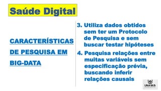 Saúde Digital
CARACTERÍSTICAS
DE PESQUISA EM
BIG-DATA
4. Pesquisa relações entre
muitas variáveis sem
especificação prévia,
buscando inferir
relações causais
3. Utiliza dados obtidos
sem ter um Protocolo
de Pesquisa e sem
buscar testar hipóteses
 