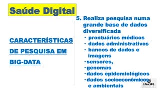 Saúde Digital
CARACTERÍSTICAS
DE PESQUISA EM
BIG-DATA
5. Realiza pesquisa numa
grande base de dados
diversificada
• prontuários médicos
• dados administrativos
• bancos de dados e
imagens
•sensores,
•genomas
•dados epidemiológicos
•dados socioeconômicos
e ambientais
 