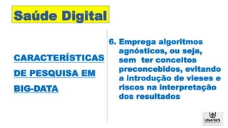 Saúde Digital
CARACTERÍSTICAS
DE PESQUISA EM
BIG-DATA
6. Emprega algoritmos
agnósticos, ou seja,
sem ter conceitos
preconcebidos, evitando
a introdução de vieses e
riscos na interpretação
dos resultados
 