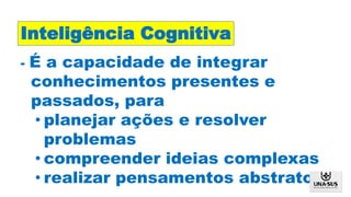 - É a capacidade de integrar
conhecimentos presentes e
passados, para
• planejar ações e resolver
problemas
• compreender ideias complexas
• realizar pensamentos abstratos
Inteligência Cognitiva
 
