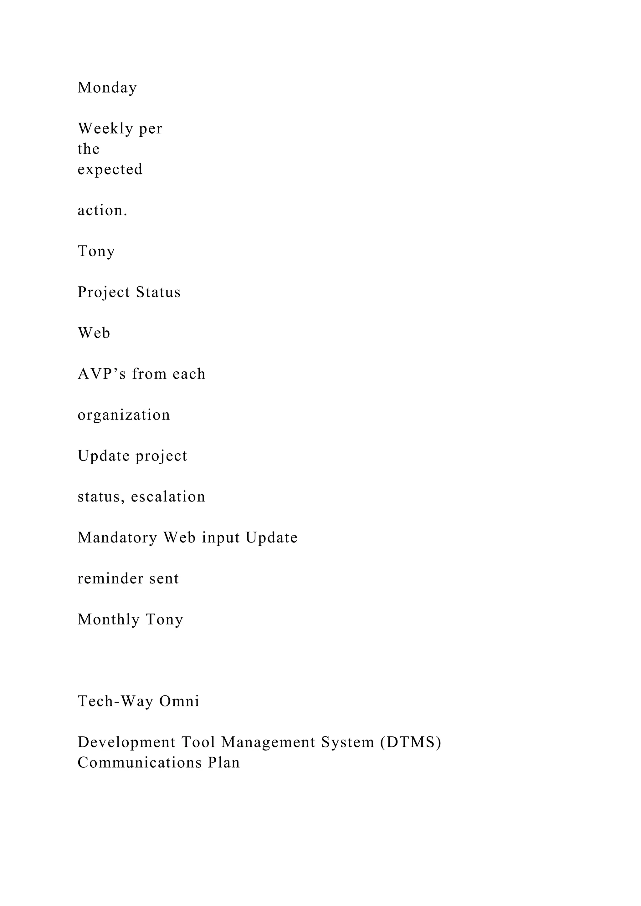 Monday
Weekly per
the
expected
action.
Tony
Project Status
Web
AVP’s from each
organization
Update project
status, escalation
Mandatory Web input Update
reminder sent
Monthly Tony
Tech-Way Omni
Development Tool Management System (DTMS)
Communications Plan
 