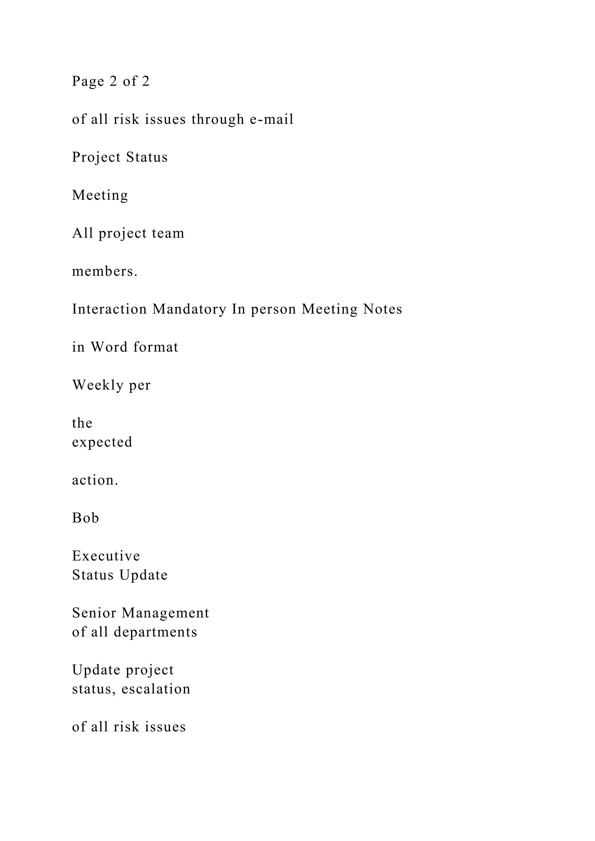 Page 2 of 2
of all risk issues through e-mail
Project Status
Meeting
All project team
members.
Interaction Mandatory In person Meeting Notes
in Word format
Weekly per
the
expected
action.
Bob
Executive
Status Update
Senior Management
of all departments
Update project
status, escalation
of all risk issues
 