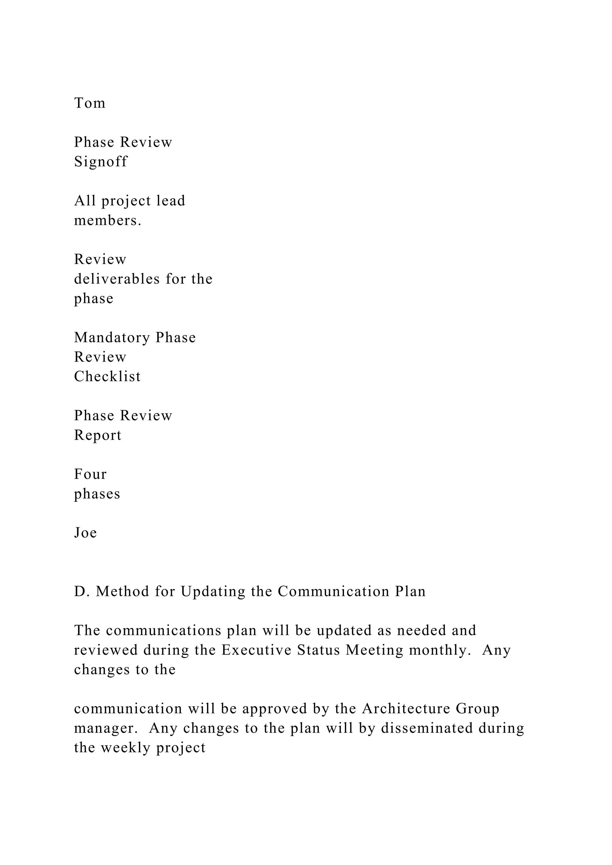Tom
Phase Review
Signoff
All project lead
members.
Review
deliverables for the
phase
Mandatory Phase
Review
Checklist
Phase Review
Report
Four
phases
Joe
D. Method for Updating the Communication Plan
The communications plan will be updated as needed and
reviewed during the Executive Status Meeting monthly. Any
changes to the
communication will be approved by the Architecture Group
manager. Any changes to the plan will by disseminated during
the weekly project
 