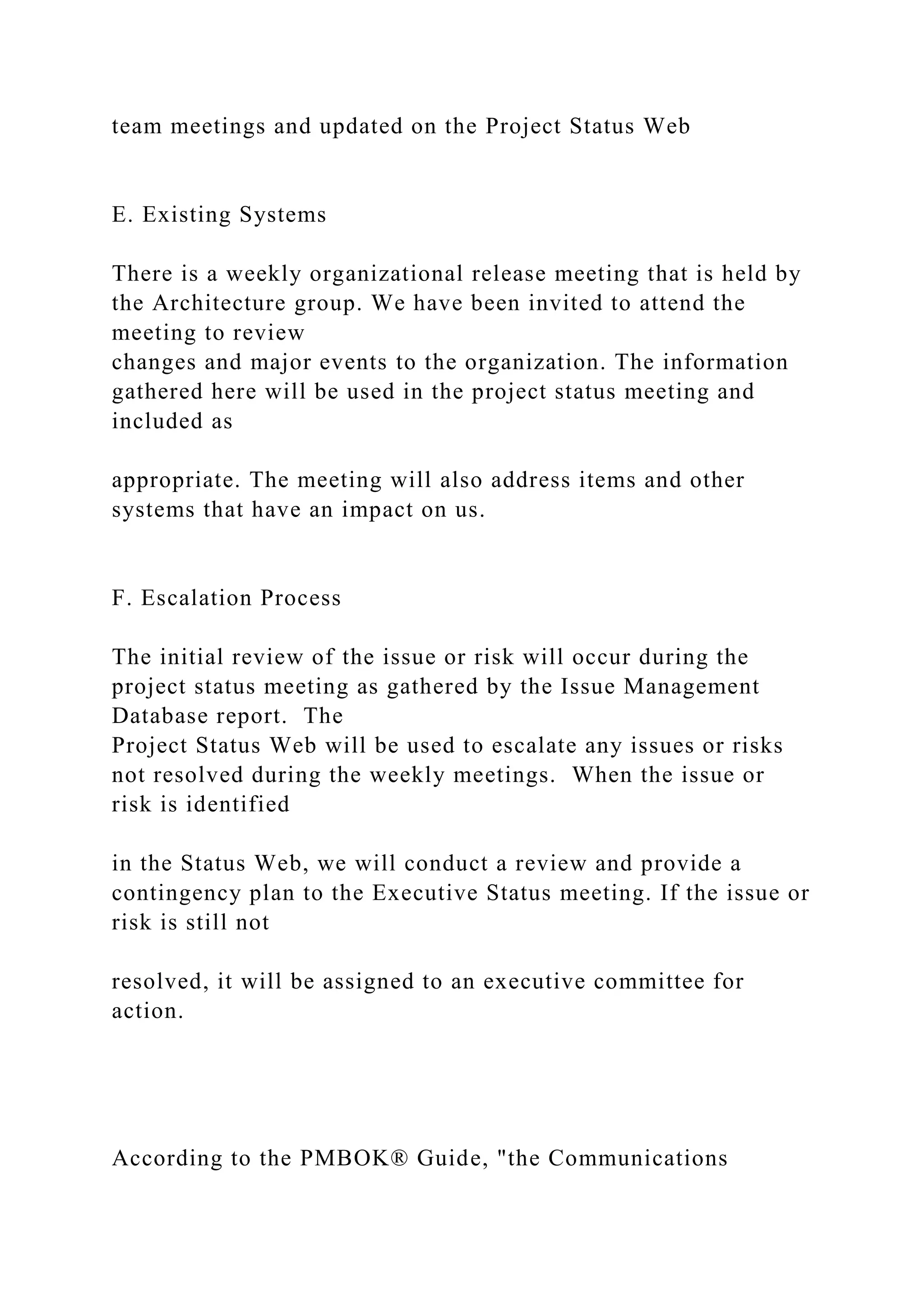 team meetings and updated on the Project Status Web
E. Existing Systems
There is a weekly organizational release meeting that is held by
the Architecture group. We have been invited to attend the
meeting to review
changes and major events to the organization. The information
gathered here will be used in the project status meeting and
included as
appropriate. The meeting will also address items and other
systems that have an impact on us.
F. Escalation Process
The initial review of the issue or risk will occur during the
project status meeting as gathered by the Issue Management
Database report. The
Project Status Web will be used to escalate any issues or risks
not resolved during the weekly meetings. When the issue or
risk is identified
in the Status Web, we will conduct a review and provide a
contingency plan to the Executive Status meeting. If the issue or
risk is still not
resolved, it will be assigned to an executive committee for
action.
According to the PMBOK® Guide, "the Communications
 