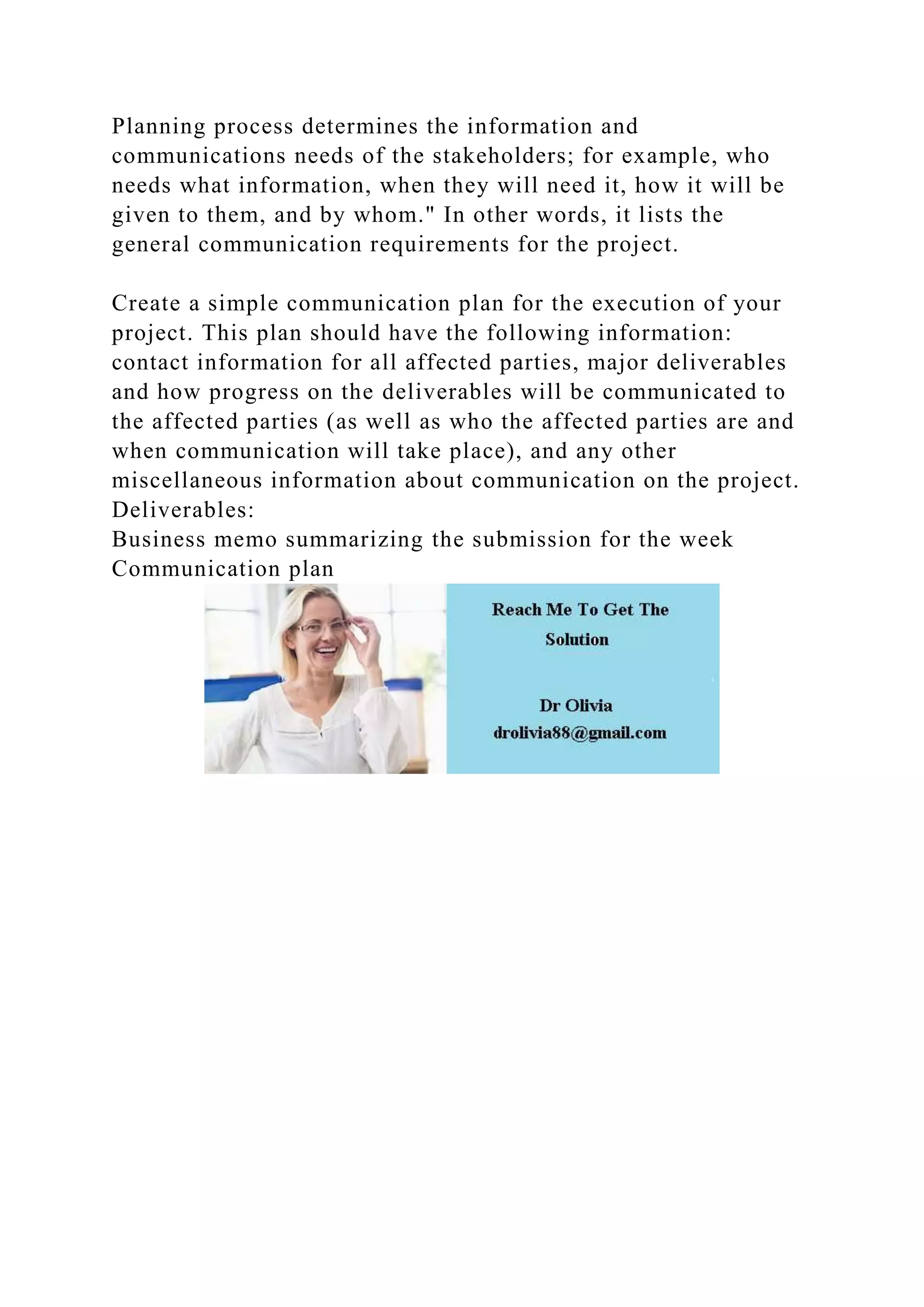 Planning process determines the information and
communications needs of the stakeholders; for example, who
needs what information, when they will need it, how it will be
given to them, and by whom." In other words, it lists the
general communication requirements for the project.
Create a simple communication plan for the execution of your
project. This plan should have the following information:
contact information for all affected parties, major deliverables
and how progress on the deliverables will be communicated to
the affected parties (as well as who the affected parties are and
when communication will take place), and any other
miscellaneous information about communication on the project.
Deliverables:
Business memo summarizing the submission for the week
Communication plan
 