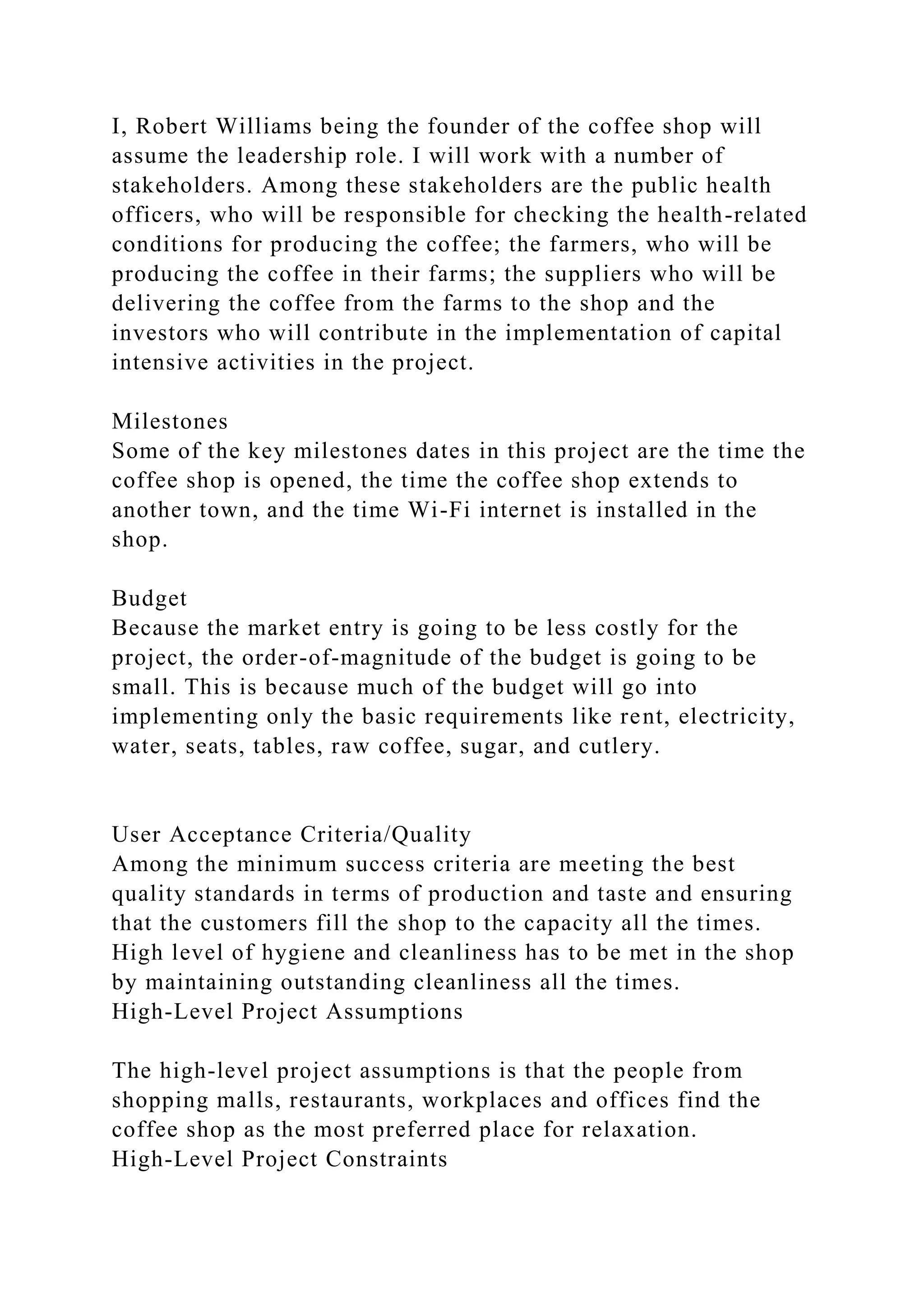 I, Robert Williams being the founder of the coffee shop will
assume the leadership role. I will work with a number of
stakeholders. Among these stakeholders are the public health
officers, who will be responsible for checking the health-related
conditions for producing the coffee; the farmers, who will be
producing the coffee in their farms; the suppliers who will be
delivering the coffee from the farms to the shop and the
investors who will contribute in the implementation of capital
intensive activities in the project.
Milestones
Some of the key milestones dates in this project are the time the
coffee shop is opened, the time the coffee shop extends to
another town, and the time Wi-Fi internet is installed in the
shop.
Budget
Because the market entry is going to be less costly for the
project, the order-of-magnitude of the budget is going to be
small. This is because much of the budget will go into
implementing only the basic requirements like rent, electricity,
water, seats, tables, raw coffee, sugar, and cutlery.
User Acceptance Criteria/Quality
Among the minimum success criteria are meeting the best
quality standards in terms of production and taste and ensuring
that the customers fill the shop to the capacity all the times.
High level of hygiene and cleanliness has to be met in the shop
by maintaining outstanding cleanliness all the times.
High-Level Project Assumptions
The high-level project assumptions is that the people from
shopping malls, restaurants, workplaces and offices find the
coffee shop as the most preferred place for relaxation.
High-Level Project Constraints
 