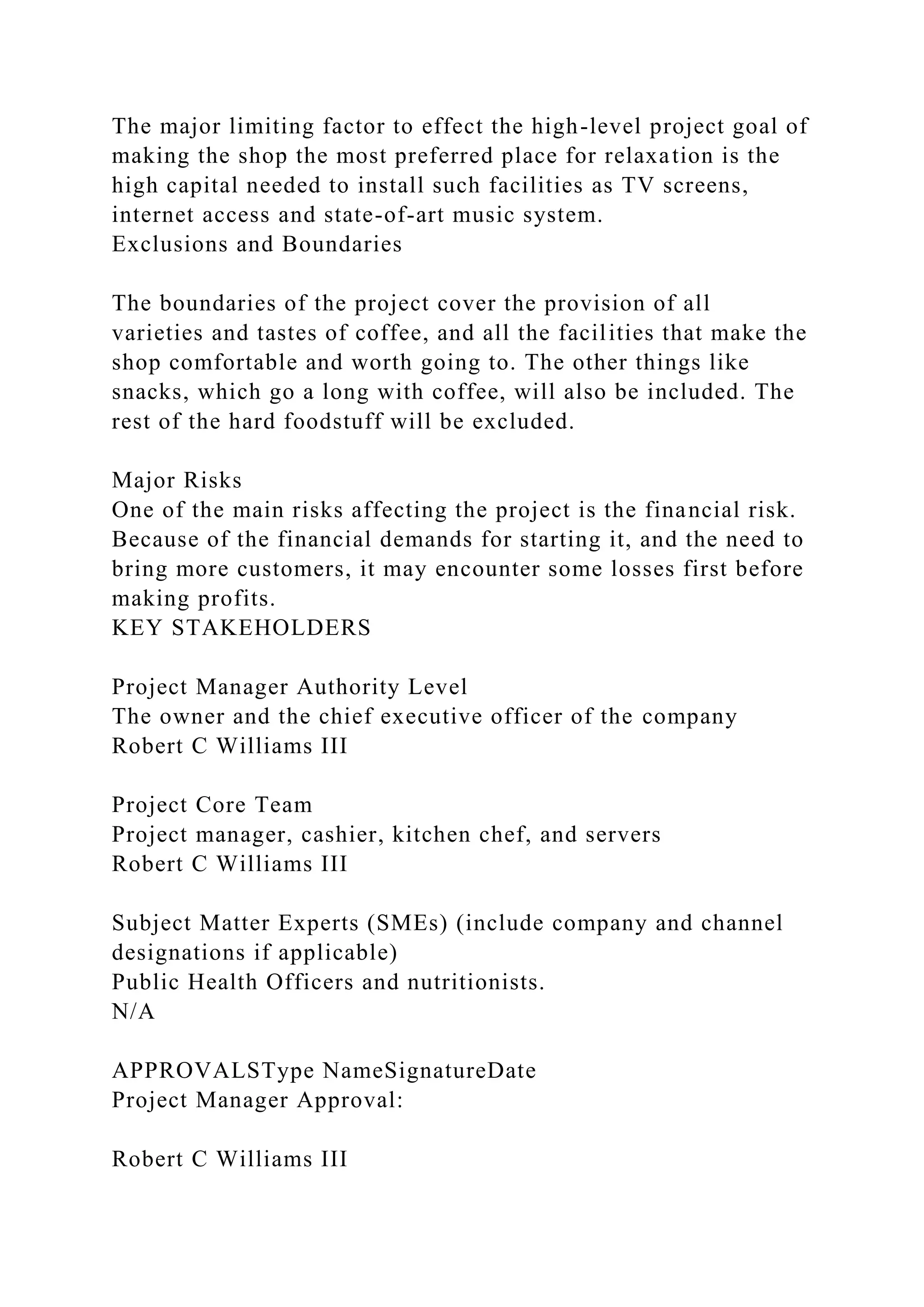 The major limiting factor to effect the high-level project goal of
making the shop the most preferred place for relaxation is the
high capital needed to install such facilities as TV screens,
internet access and state-of-art music system.
Exclusions and Boundaries
The boundaries of the project cover the provision of all
varieties and tastes of coffee, and all the facilities that make the
shop comfortable and worth going to. The other things like
snacks, which go a long with coffee, will also be included. The
rest of the hard foodstuff will be excluded.
Major Risks
One of the main risks affecting the project is the financial risk.
Because of the financial demands for starting it, and the need to
bring more customers, it may encounter some losses first before
making profits.
KEY STAKEHOLDERS
Project Manager Authority Level
The owner and the chief executive officer of the company
Robert C Williams III
Project Core Team
Project manager, cashier, kitchen chef, and servers
Robert C Williams III
Subject Matter Experts (SMEs) (include company and channel
designations if applicable)
Public Health Officers and nutritionists.
N/A
APPROVALSType NameSignatureDate
Project Manager Approval:
Robert C Williams III
 