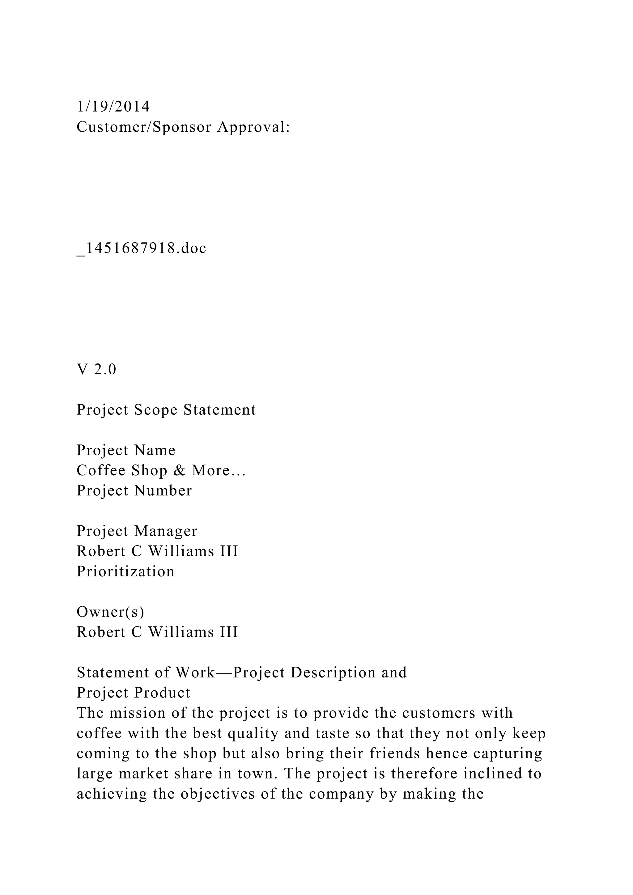 1/19/2014
Customer/Sponsor Approval:
_1451687918.doc
V 2.0
Project Scope Statement
Project Name
Coffee Shop & More…
Project Number
Project Manager
Robert C Williams III
Prioritization
Owner(s)
Robert C Williams III
Statement of Work—Project Description and
Project Product
The mission of the project is to provide the customers with
coffee with the best quality and taste so that they not only keep
coming to the shop but also bring their friends hence capturing
large market share in town. The project is therefore inclined to
achieving the objectives of the company by making the
 