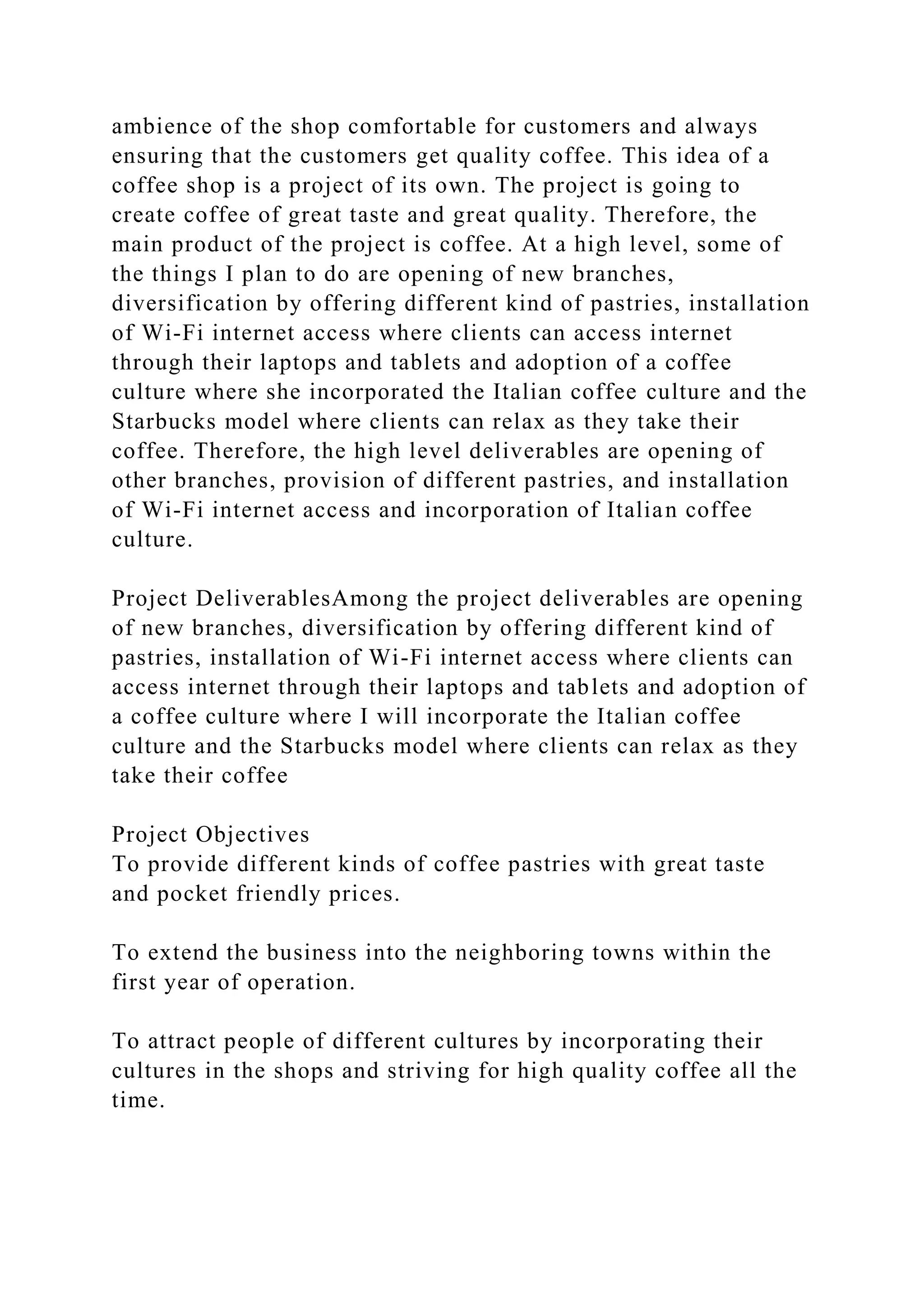 ambience of the shop comfortable for customers and always
ensuring that the customers get quality coffee. This idea of a
coffee shop is a project of its own. The project is going to
create coffee of great taste and great quality. Therefore, the
main product of the project is coffee. At a high level, some of
the things I plan to do are opening of new branches,
diversification by offering different kind of pastries, installation
of Wi-Fi internet access where clients can access internet
through their laptops and tablets and adoption of a coffee
culture where she incorporated the Italian coffee culture and the
Starbucks model where clients can relax as they take their
coffee. Therefore, the high level deliverables are opening of
other branches, provision of different pastries, and installation
of Wi-Fi internet access and incorporation of Italian coffee
culture.
Project DeliverablesAmong the project deliverables are opening
of new branches, diversification by offering different kind of
pastries, installation of Wi-Fi internet access where clients can
access internet through their laptops and tablets and adoption of
a coffee culture where I will incorporate the Italian coffee
culture and the Starbucks model where clients can relax as they
take their coffee
Project Objectives
To provide different kinds of coffee pastries with great taste
and pocket friendly prices.
To extend the business into the neighboring towns within the
first year of operation.
To attract people of different cultures by incorporating their
cultures in the shops and striving for high quality coffee all the
time.
 