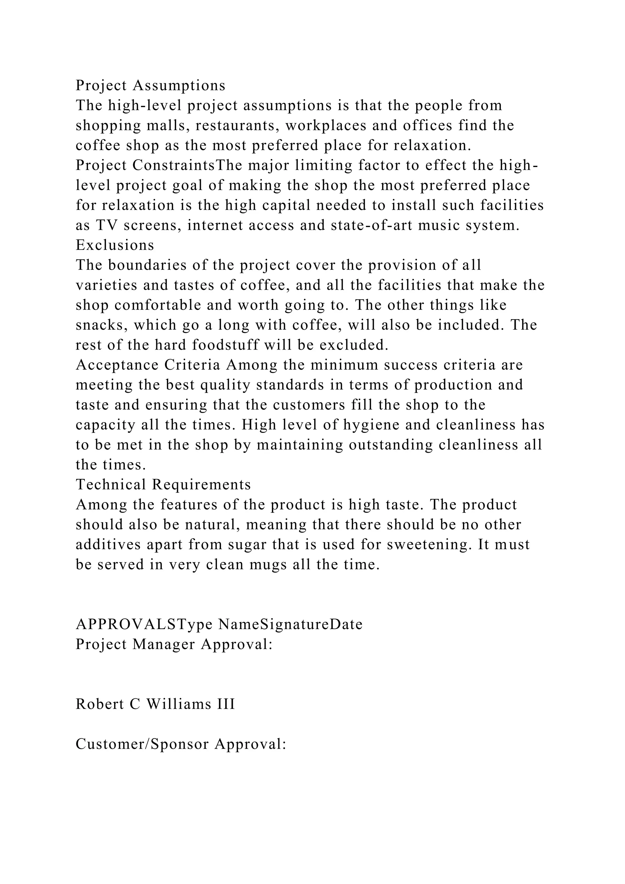 Project Assumptions
The high-level project assumptions is that the people from
shopping malls, restaurants, workplaces and offices find the
coffee shop as the most preferred place for relaxation.
Project ConstraintsThe major limiting factor to effect the high-
level project goal of making the shop the most preferred place
for relaxation is the high capital needed to install such facilities
as TV screens, internet access and state-of-art music system.
Exclusions
The boundaries of the project cover the provision of all
varieties and tastes of coffee, and all the facilities that make the
shop comfortable and worth going to. The other things like
snacks, which go a long with coffee, will also be included. The
rest of the hard foodstuff will be excluded.
Acceptance Criteria Among the minimum success criteria are
meeting the best quality standards in terms of production and
taste and ensuring that the customers fill the shop to the
capacity all the times. High level of hygiene and cleanliness has
to be met in the shop by maintaining outstanding cleanliness all
the times.
Technical Requirements
Among the features of the product is high taste. The product
should also be natural, meaning that there should be no other
additives apart from sugar that is used for sweetening. It must
be served in very clean mugs all the time.
APPROVALSType NameSignatureDate
Project Manager Approval:
Robert C Williams III
Customer/Sponsor Approval:
 