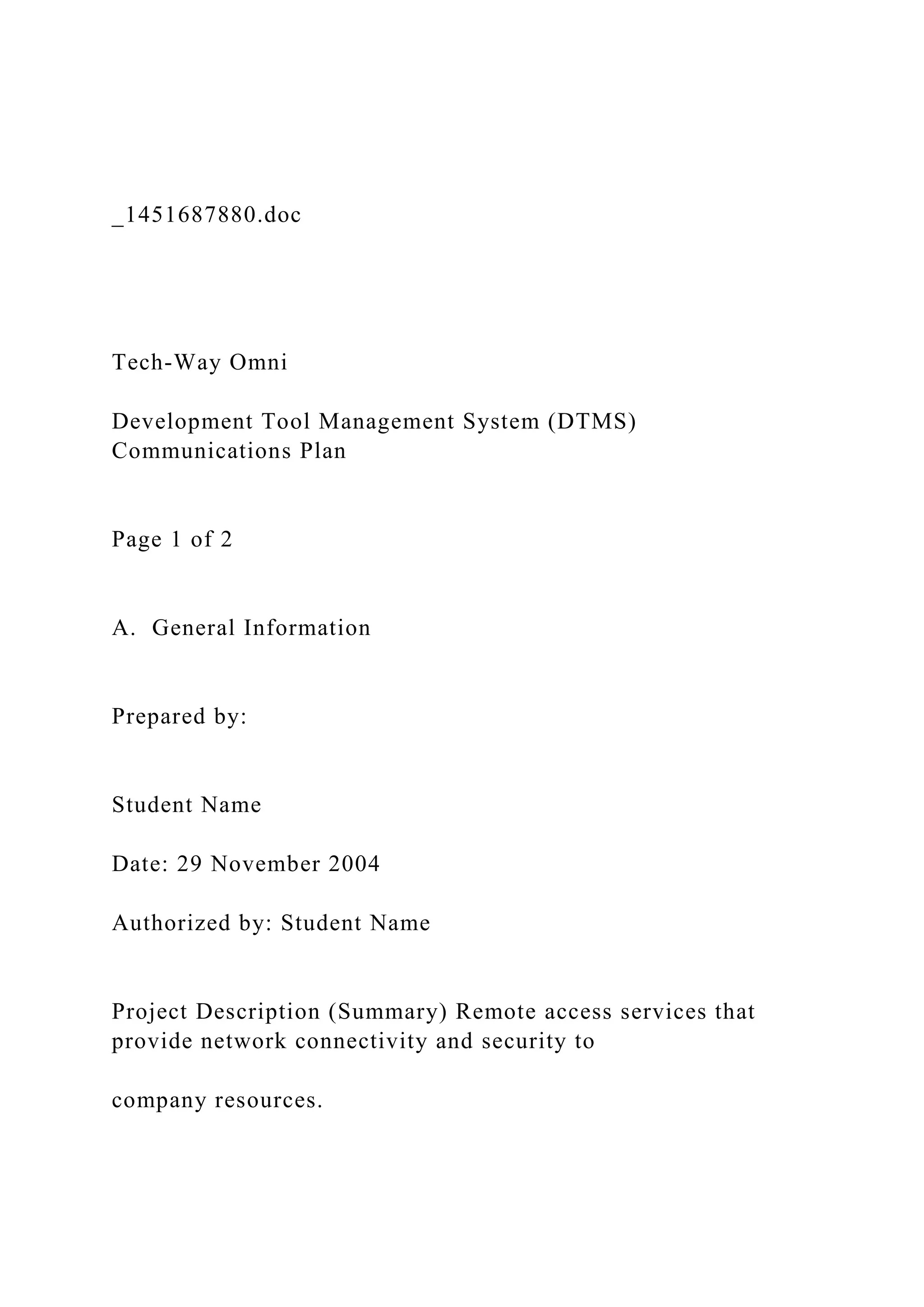 _1451687880.doc
Tech-Way Omni
Development Tool Management System (DTMS)
Communications Plan
Page 1 of 2
A. General Information
Prepared by:
Student Name
Date: 29 November 2004
Authorized by: Student Name
Project Description (Summary) Remote access services that
provide network connectivity and security to
company resources.
 