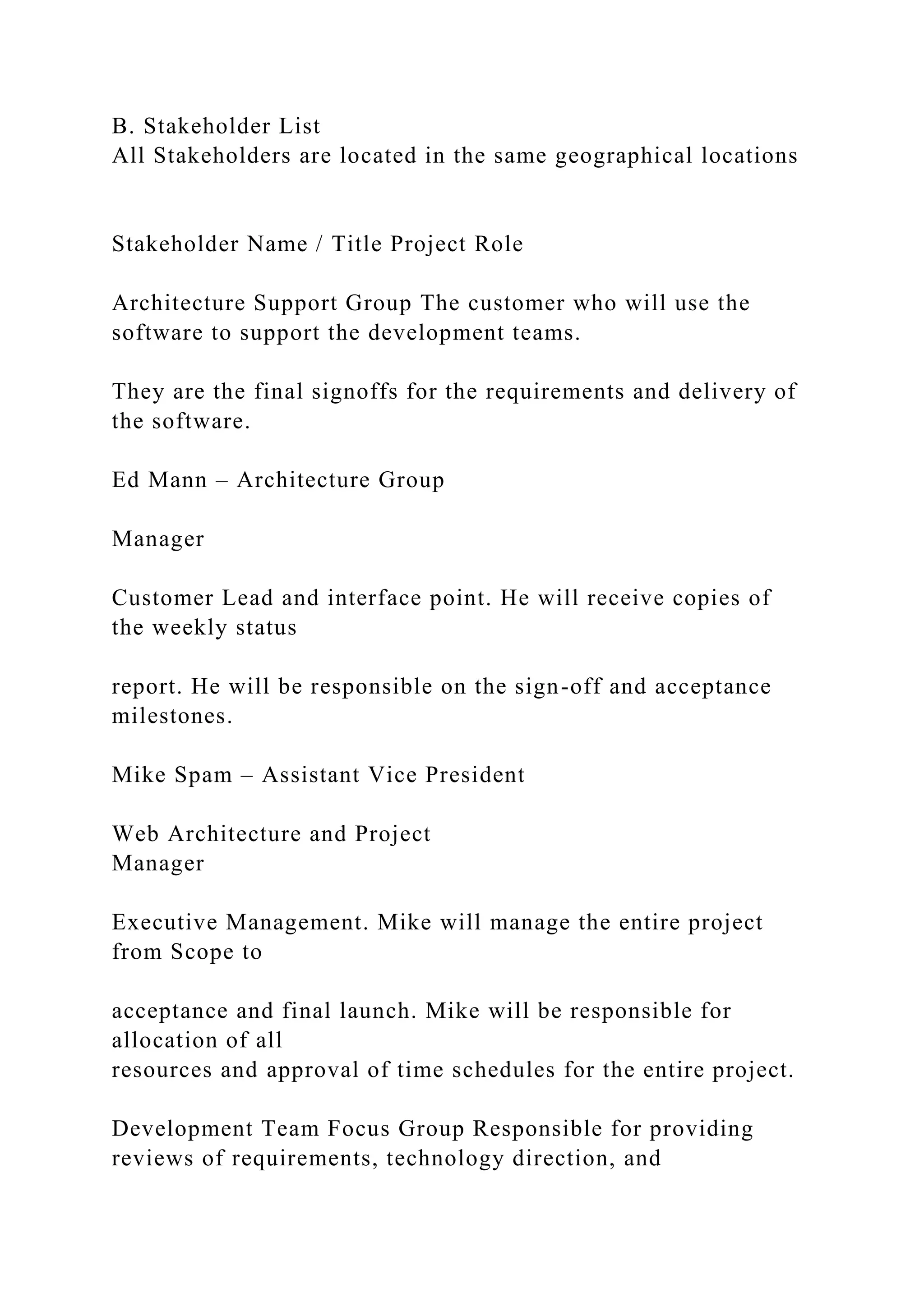 B. Stakeholder List
All Stakeholders are located in the same geographical locations
Stakeholder Name / Title Project Role
Architecture Support Group The customer who will use the
software to support the development teams.
They are the final signoffs for the requirements and delivery of
the software.
Ed Mann – Architecture Group
Manager
Customer Lead and interface point. He will receive copies of
the weekly status
report. He will be responsible on the sign-off and acceptance
milestones.
Mike Spam – Assistant Vice President
Web Architecture and Project
Manager
Executive Management. Mike will manage the entire project
from Scope to
acceptance and final launch. Mike will be responsible for
allocation of all
resources and approval of time schedules for the entire project.
Development Team Focus Group Responsible for providing
reviews of requirements, technology direction, and
 