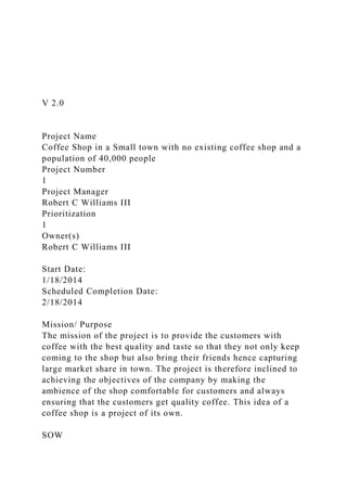 V 2.0
Project Name
Coffee Shop in a Small town with no existing coffee shop and a
population of 40,000 people
Project Number
1
Project Manager
Robert C Williams III
Prioritization
1
Owner(s)
Robert C Williams III
Start Date:
1/18/2014
Scheduled Completion Date:
2/18/2014
Mission/ Purpose
The mission of the project is to provide the customers with
coffee with the best quality and taste so that they not only keep
coming to the shop but also bring their friends hence capturing
large market share in town. The project is therefore inclined to
achieving the objectives of the company by making the
ambience of the shop comfortable for customers and always
ensuring that the customers get quality coffee. This idea of a
coffee shop is a project of its own.
SOW
 