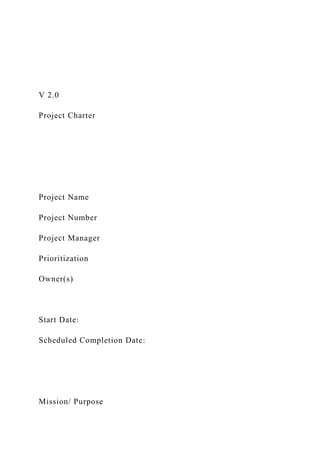 V 2.0
Project Charter
Project Name
Project Number
Project Manager
Prioritization
Owner(s)
Start Date:
Scheduled Completion Date:
Mission/ Purpose
 