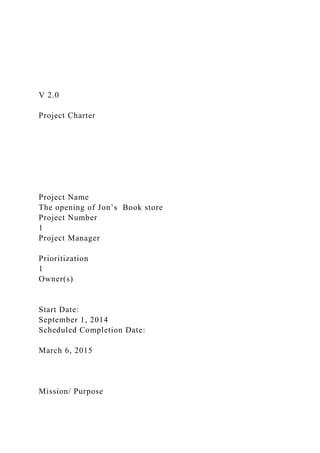 V 2.0
Project Charter
Project Name
The opening of Jon’s Book store
Project Number
1
Project Manager
Prioritization
1
Owner(s)
Start Date:
September 1, 2014
Scheduled Completion Date:
March 6, 2015
Mission/ Purpose
 