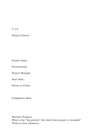 V 2.0
Project Charter
Project Name
Prioritization
Project Manager
Start Date:
Owner or Client
Completion Date:
Mission/ Purpose
What is the “big picture” for which this project is intended?
Three or four sentences.
 