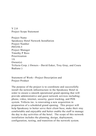 V 2.0
Project Scope Statement
Project Name
Speakeasy Hotel Network Installation
Project Number
P05258-5
Project Manager
Timothy P Ross
Prioritization
1A
Owner(s)
Trifecta Corp. ( Owners - David Eaker, Troy Gray, and Coura
Badiane )
Statement of Work—Project Description and
Project Product
The purpose of the project is to coordinate and successfully
install the network infrastructure in the Speakeasy Hotel in
order to ensure a smooth operational grand opening that will
provide administrative and guest network services including;
phone, video, internet, security, guest tracking, and POS
system. Trifecta inc. is renovating a new acquisition in
preparation of a scheduled grand opening. This project will
help Speakeasy to better serve their client base, make their stay
comfortable and enjoyable and better enable the staff to manage
the day to day activities of the hotel. The scope of this network
installation includes the planning, design, deployment,
configuration, testing, and transition of the network system.
 