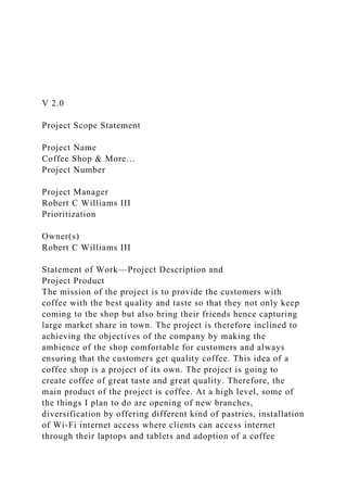 V 2.0
Project Scope Statement
Project Name
Coffee Shop & More…
Project Number
Project Manager
Robert C Williams III
Prioritization
Owner(s)
Robert C Williams III
Statement of Work—Project Description and
Project Product
The mission of the project is to provide the customers with
coffee with the best quality and taste so that they not only keep
coming to the shop but also bring their friends hence capturing
large market share in town. The project is therefore inclined to
achieving the objectives of the company by making the
ambience of the shop comfortable for customers and always
ensuring that the customers get quality coffee. This idea of a
coffee shop is a project of its own. The project is going to
create coffee of great taste and great quality. Therefore, the
main product of the project is coffee. At a high level, some of
the things I plan to do are opening of new branches,
diversification by offering different kind of pastries, installation
of Wi-Fi internet access where clients can access internet
through their laptops and tablets and adoption of a coffee
 