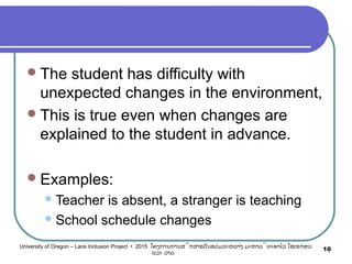 The student has difficulty with
unexpected changes in the environment,
This is true even when changes are
explained to the student in advance.
Examples:
Teacher is absent, a stranger is teaching
School schedule changes
10University of Oregon – Laos Inclusion Project • 2015 ໂຄງການການສຶກສາຮຽນຮ່ວມລະຫວ່າງ ມະຫາວິທະຍາໄລ ໂອເຣກອນ
ແລະ ລາວ
 