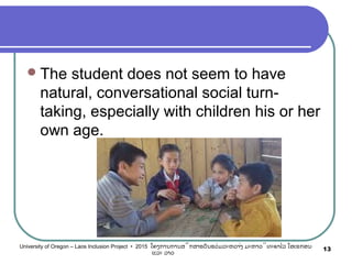 The student does not seem to have
natural, conversational social turn-
taking, especially with children his or her
own age.
13University of Oregon – Laos Inclusion Project • 2015 ໂຄງການການສຶກສາຮຽນຮ່ວມລະຫວ່າງ ມະຫາວິທະຍາໄລ ໂອເຣກອນ
ແລະ ລາວ
 