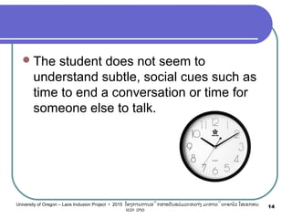 The student does not seem to
understand subtle, social cues such as
time to end a conversation or time for
someone else to talk.
14University of Oregon – Laos Inclusion Project • 2015 ໂຄງການການສຶກສາຮຽນຮ່ວມລະຫວ່າງ ມະຫາວິທະຍາໄລ ໂອເຣກອນ
ແລະ ລາວ
 