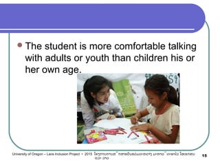 The student is more comfortable talking
with adults or youth than children his or
her own age.
15University of Oregon – Laos Inclusion Project • 2015 ໂຄງການການສຶກສາຮຽນຮ່ວມລະຫວ່າງ ມະຫາວິທະຍາໄລ ໂອເຣກອນ
ແລະ ລາວ
 