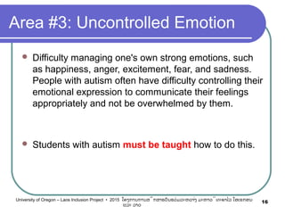 Area #3: Uncontrolled Emotion
 Difficulty managing one's own strong emotions, such
as happiness, anger, excitement, fear, and sadness.
People with autism often have difficulty controlling their
emotional expression to communicate their feelings
appropriately and not be overwhelmed by them.
 Students with autism must be taught how to do this.
16University of Oregon – Laos Inclusion Project • 2015 ໂຄງການການສຶກສາຮຽນຮ່ວມລະຫວ່າງ ມະຫາວິທະຍາໄລ ໂອເຣກອນ
ແລະ ລາວ
 