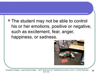The student may not be able to control
his or her emotions, positive or negative,
such as excitement, fear, anger,
happiness, or sadness.
17University of Oregon – Laos Inclusion Project • 2015 ໂຄງການການສຶກສາຮຽນຮ່ວມລະຫວ່າງ ມະຫາວິທະຍາໄລ ໂອເຣກອນ
ແລະ ລາວ
 
