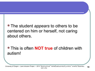 The student appears to others to be
centered on him or herself, not caring
about others.
This is often NOT true of children with
autism!
18University of Oregon – Laos Inclusion Project • 2015 ໂຄງການການສຶກສາຮຽນຮ່ວມລະຫວ່າງ ມະຫາວິທະຍາໄລ ໂອເຣກອນ
ແລະ ລາວ
 