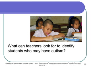 What can teachers look for to identify
students who may have autism?
2University of Oregon – Laos Inclusion Project • 2015 ໂຄງການການສຶກສາຮຽນຮ່ວມລະຫວ່າງ ມະຫາວິທະຍາໄລ ໂອເຣກອນ
ແລະ ລາວ
 