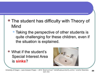 The student has difficulty with Theory of
Mind
Taking the perspective of other students is
quite challenging for these children, even if
the situation is explained.
 What if the student’s
Special Interest Area
is sinks?
20University of Oregon – Laos Inclusion Project • 2015 ໂຄງການການສຶກສາຮຽນຮ່ວມລະຫວ່າງ ມະຫາວິທະຍາໄລ ໂອເຣກອນ
ແລະ ລາວ
 