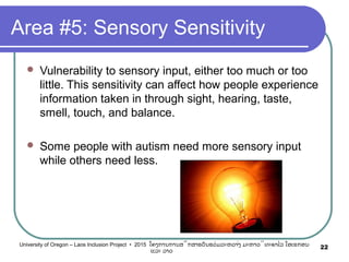 Area #5: Sensory Sensitivity
 Vulnerability to sensory input, either too much or too
little. This sensitivity can affect how people experience
information taken in through sight, hearing, taste,
smell, touch, and balance.
 Some people with autism need more sensory input
while others need less.
22University of Oregon – Laos Inclusion Project • 2015 ໂຄງການການສຶກສາຮຽນຮ່ວມລະຫວ່າງ ມະຫາວິທະຍາໄລ ໂອເຣກອນ
ແລະ ລາວ
 