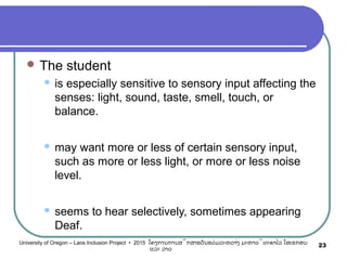  The student
 is especially sensitive to sensory input affecting the
senses: light, sound, taste, smell, touch, or
balance.
 may want more or less of certain sensory input,
such as more or less light, or more or less noise
level.
 seems to hear selectively, sometimes appearing
Deaf.
23University of Oregon – Laos Inclusion Project • 2015 ໂຄງການການສຶກສາຮຽນຮ່ວມລະຫວ່າງ ມະຫາວິທະຍາໄລ ໂອເຣກອນ
ແລະ ລາວ
 