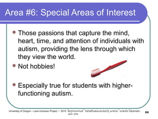 Area #6: Special Areas of Interest
Those passions that capture the mind,
heart, time, and attention of individuals with
autism, providing the lens through which
they view the world.
Not hobbies!
Especially true for students with higher-
functioning autism.
24University of Oregon – Laos Inclusion Project • 2015 ໂຄງການການສຶກສາຮຽນຮ່ວມລະຫວ່າງ ມະຫາວິທະຍາໄລ ໂອເຣກອນ
ແລະ ລາວ
 