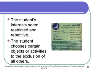 The student's
interests seem
restricted and
repetitive.
The student
chooses certain
objects or activities
to the exclusion of
all others.
25University of Oregon – Laos Inclusion Project • 2015 ໂຄງການການສຶກສາຮຽນຮ່ວມລະຫວ່າງ ມະຫາວິທະຍາໄລ ໂອເຣກອນ
ແລະ ລາວ
 